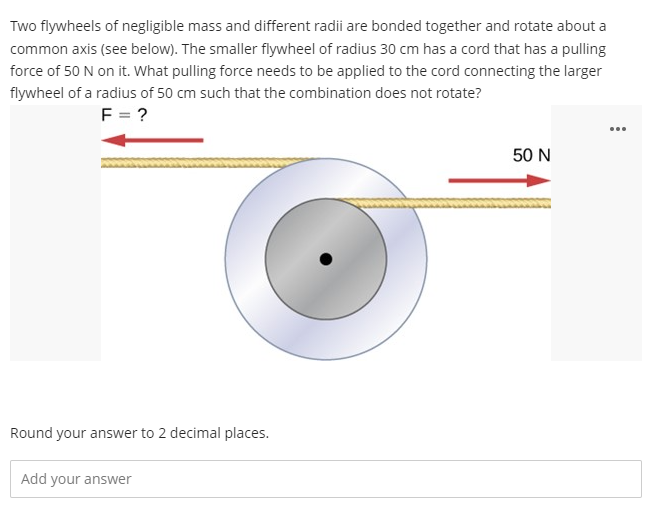 Two flywheels of negligible mass and different radii are bonded together and rotate about a
common axis (see below). The smaller flywheel of radius 30 cm has a cord that has a pulling
force of 50 N on it. What pulling force needs to be applied to the cord connecting the larger
flywheel of a radius of 50 cm such that the combination does not rotate?
F = ?
50 N
Round your answer to 2 decimal places.
Add your answer
