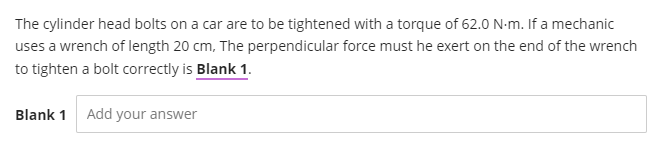 The cylinder head bolts on a car are to be tightened with a torque of 62.0 N-m. If a mechanic
uses a wrench of length 20 cm, The perpendicular force must he exert on the end of the wrench
to tighten a bolt correctly is Blank 1.
Blank 1
Add your answer
