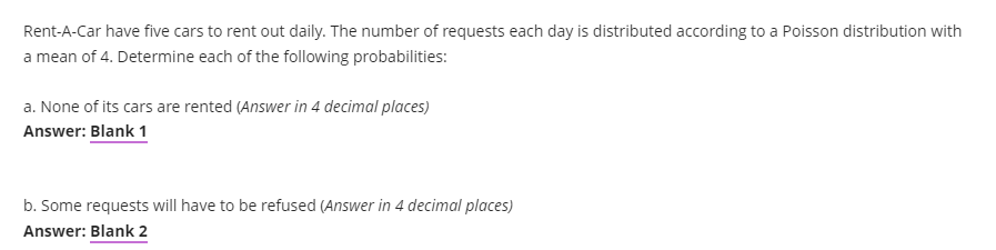 Rent-A-Car have five cars to rent out daily. The number of requests each day is distributed according to a Poisson distribution with
a mean of 4. Determine each of the following probabilities:
a. None of its cars are rented (Answer in 4 decimal places)
Answer: Blank 1
b. Some requests will have to be refused (Answer in 4 decimal places)
Answer: Blank 2
