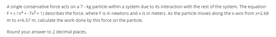 A single conservative force acts on a 7- kg particle within a system due to its interaction with the rest of the system. The equation
F= (-1x4 + -7x5+ 1) describes the force, where F is in newtons and x is in meters. As the particle moves along the x-axis from x=2.68
m to x=6.57 m, calculate the work done by this force on the particle.
Round your answer to 2 decimal places.
