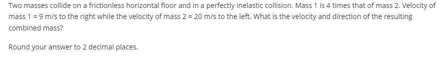 Two masses collide on a frictionless horizontal floor and in a perfectly inelastic collision. Mass 1 is 4 times that of mass 2. Velocity of
mass 1 = 9 m/s to the right while the velocity of mass 2 = 20 m/s to the left. What is the velocity and direction of the resulting
combined mass?
Round your answer to 2 decimal places.
