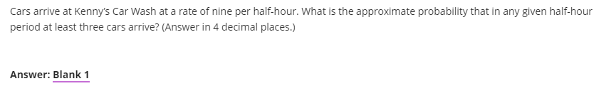 Cars arrive at Kenny's Car Wash at a rate of nine per half-hour. What is the approximate probability that in any given half-hour
period at least three cars arrive? (Answer in 4 decimal places.)
Answer: Blank 1
