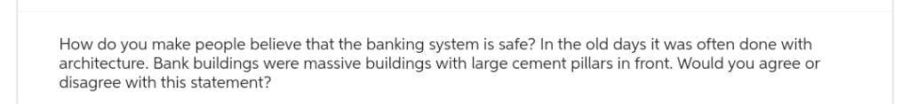 How do you make people believe that the banking system is safe? In the old days it was often done with
architecture. Bank buildings were massive buildings with large cement pillars in front. Would you agree or
disagree with this statement?