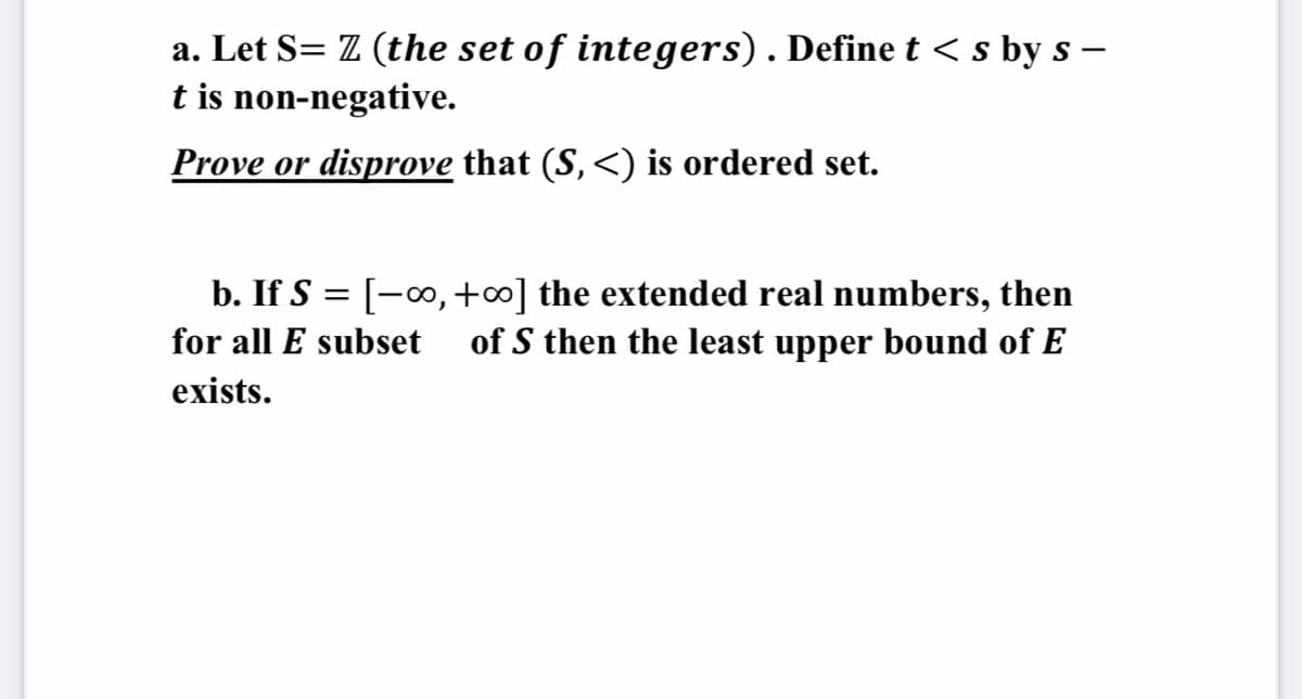 a. Let S= Z (the set of integers). Define t < s by s –
t is non-negative.
Prove or disprove that (S, <) is ordered set.
b. If S = [-0, +∞] the extended real numbers, then
of S then the least upper bound of E
for all E subset
exists.
