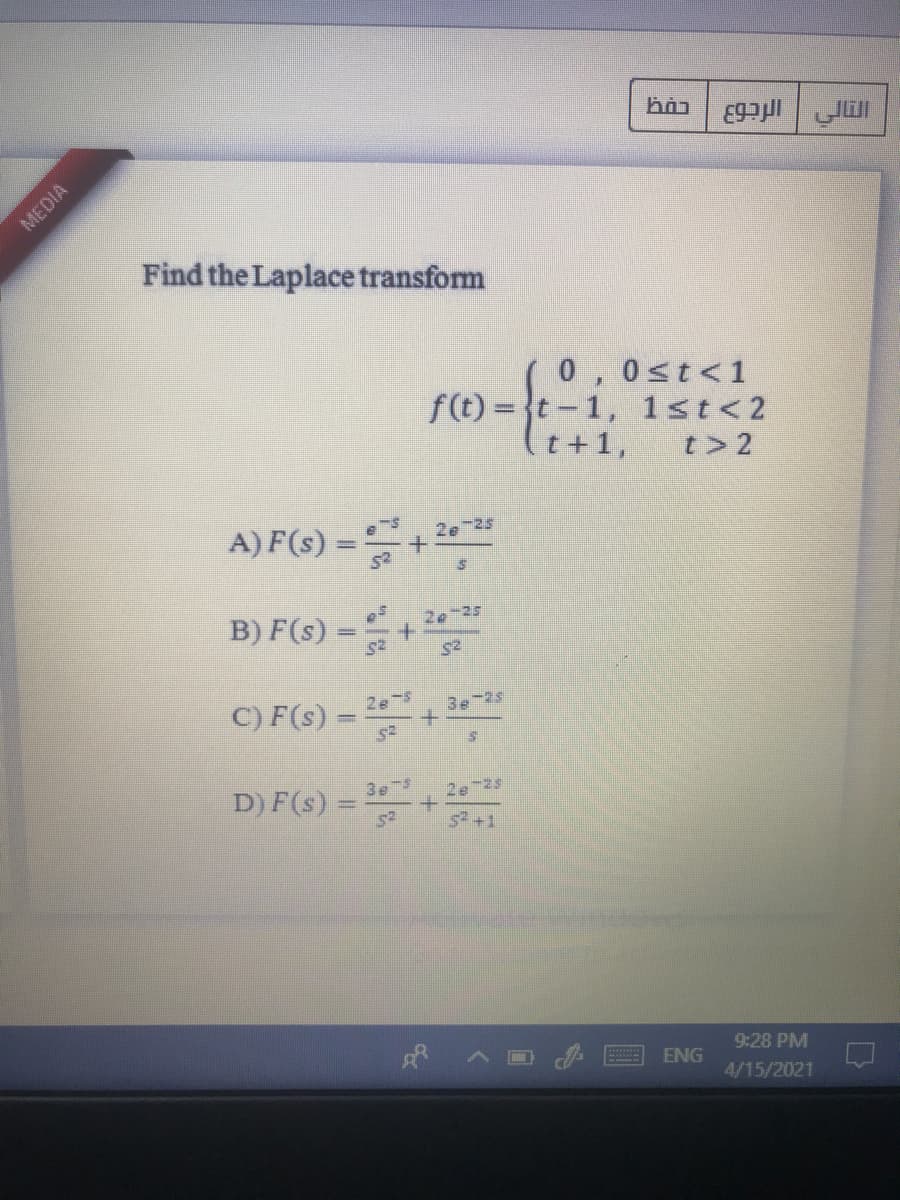 Find the Laplace transform
0,0st<1
f(t) = {t-1, 1st<2
(t+1,
t> 2
A) F(s) =
2e 25
B) F(s) =+
2e-25
C) F(s) =
2e-5
3 -25
3e s
D) F(s) =
52
2e 25
s+1
9:28 PM
ENG
4/15/2021
MEDIA
