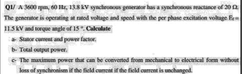 Q1/ A 3600 rpm, 60 Hz, 13.8 kV synchronous generator has a synchronous reactance of 20 2
The generator is operating at rated voltage and speed with the per phase excitation voltage Er=
115 KV and torque angle of 15. Calculate
a Stator current and power factor.
b- Total output power.
E The maximum power that can be converted from mechanical to electrical form without
loss of synchronism if the ficld current if the field current is unchanged.
