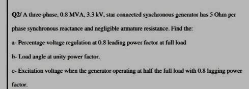 Q2/ A three-phase, 0.8 MVA, 3.3 kV, star connected synchronous generator has 5 Ohm per
phase synchronous reactance and negligible armature resistance. Find the:
a- Percentage voltage regulation at 0.8 lcading power factor at full load
b- Load angle at unity power factor.
c- Excitation voltage when the generator operating at half the full load with 0.8 lagging power
factor.
