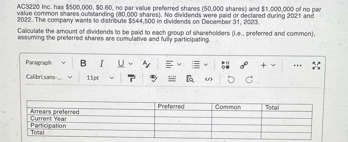 AC3220 Inc. has $500,000, $0.60, no par value preferred shares (50,000 shares) and $1,000,000 of no par
value common shares outstanding (80,000 shares). No dividends were paid or declared during 2021 and
2022. The company wants to distribute $544,500 in dividends on December 31, 2023.
Calculate the amount of dividends to be paid to each group of shareholders (i.e., preferred and common),
assuming the preferred shares are cumulative and fully participating.
Paragraph v B I
Calibri,sans-...
Arrears preferred
Current Year
Participation
Total
11pt v
U A
7
0
Preferred
</>
2⁰
DC.
Common
+ v
Total
...
X