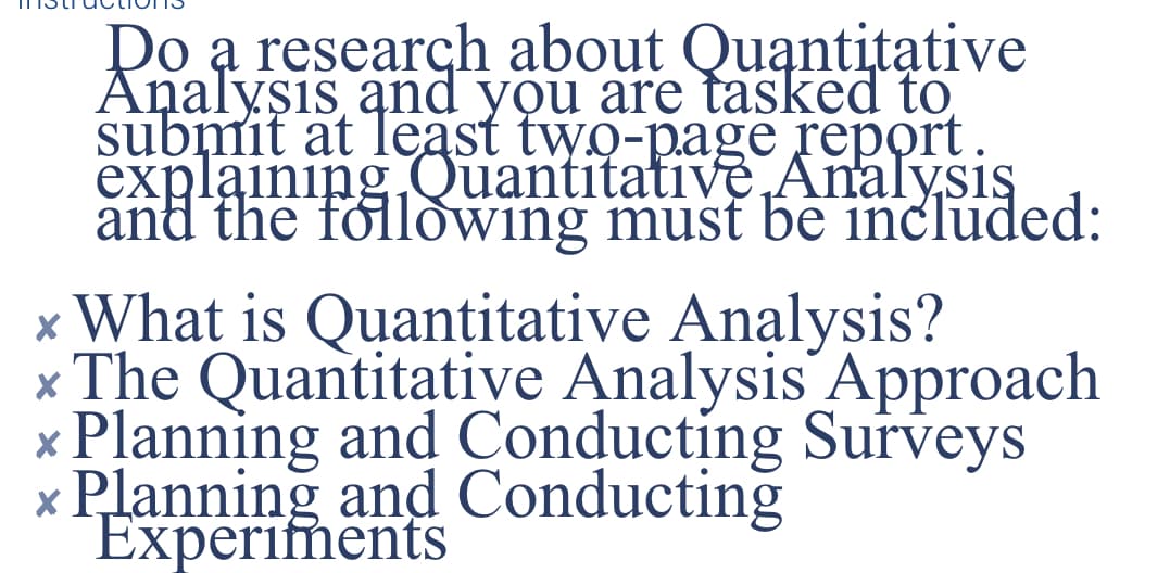 Do a research about Quantitative
Analysis and you are tasked to
submit at least two-page report.
explaining Quantitative Analysis
and the following must be included:
x What is Quantitative Analysis?
* The Quantitative Analysis Approach
x Planning and Conducting Surveys
x Planning and Conducting
Experiments