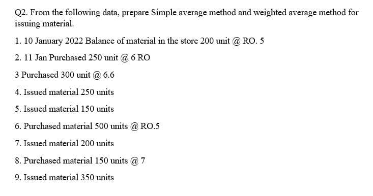 Q2. From the following data, prepare Simple average method and weighted average method for
issuing material.
1. 10 January 2022 Balance of material in the store 200 unit @ RO. 5
2. 11 Jan Purchased 250 unit @ 6 RO
3 Purchased 300 unit @ 6.6
4. Issued material 250 units
5. Issued material 150 units
6. Purchased material 500 units @RO.5
7. Issued material 200 units
8. Purchased material 150 units @7
9. Issued material 350 units