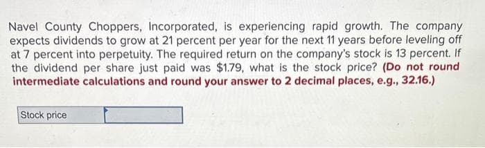 Navel County Choppers, Incorporated, is experiencing rapid growth. The company
expects dividends to grow at 21 percent per year for the next 11 years before leveling off
at 7 percent into perpetuity. The required return on the company's stock is 13 percent. If
the dividend per share just paid was $1.79, what is the stock price? (Do not round
intermediate calculations and round your answer to 2 decimal places, e.g., 32.16.)
Stock price