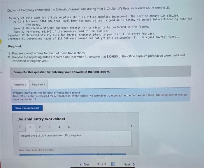 Chukanut Company completed the following transactions during Year 1. Chukanut's fiscal year ends on December 31.
January 20 Paid cash for office supplies (held as office supplies inventory). The invoice amount was $18,200.
April 1 Borrowed $464,000 from Royal Bank for general use; signed an 12-month, 4% annual interest-bearing note for
the money.
June 18 Received a $17,900 customer deposit for services to be performed in the future.
July 22 Performed $6,840 of the services paid for on June 18.
December 17 Received utility bill for $9,050. Chukanut plans to pay the bill in early February.
December 31 Determined wages of $12,600 were earned but not yet paid on December 31 (disregard payroll taxes).
Required:
1. Prepare journal entries for each of these transactions.
2. Prepare the adjusting entries required on December 31. Assume that $10,600 of the office supplies purchased were used and
expensed during the year.
Complete this question by entering your answers in the tabs below.
Required 1 Required 2
Prepare journal entries for each of these transactions.
Note: If no entry is required for a transaction/event, select "No journal entry required" in the first account field. Adjusting entries will be
recorded in Part 2.
View transaction list
Journal entry worksheet
<
1
2
3
4
Note: Enter debits before credits.
5
Record the $18,200 cash paid for office supplies.
< Prev
2 of 3
Next >