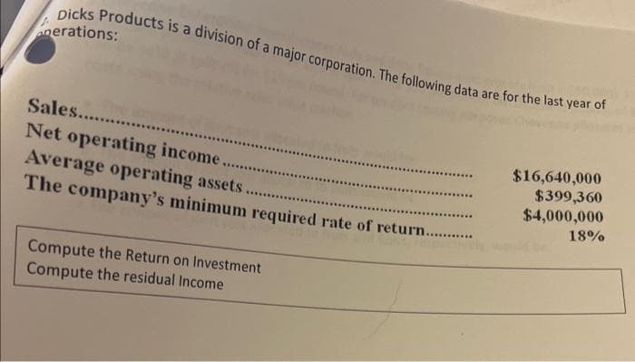 Dicks Products is a division of a major corporation. The following data are for the last year of
nerations:
Sales.........
Net operating income.
Average operating assets.
The company's minimum required rate of return.....
********
Compute the Return on Investment
Compute the residual Income
****
*********
********
$16,640,000
$399,360
$4,000,000
18%