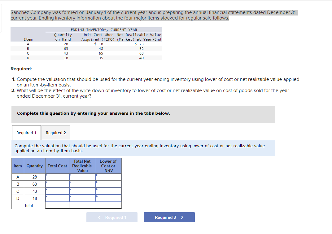 Sanchez Company was formed on January 1 of the current year and is preparing the annual financial statements dated December 31,
current year. Ending inventory information about the four major items stocked for regular sale follows:
Item
A
B
с
D
Required 1
A
B
Quantity
on Hand
28
63
43
18
Required:
1. Compute the valuation that should be used for the current year ending inventory using lower of cost or net realizable value applied
on an item-by-item basis.
C
с
D
ENDING INVENTORY, CURRENT YEAR
2. What will be the effect of the write-down of inventory to lower of cost or net realizable value on cost of goods sold for the year
ended December 31, current year?
Complete this question by entering your answers in the tabs below.
28
63
43
18
Unit Cost When Net Realizable Value
Acquired (FIFO) (Market) at Year-End
$23
Total
Required 2
Total Net
Item Quantity Total Cost Realizable
Value
$18
48
65
35
Compute the valuation that should be used for the current year ending inventory using lower of cost or net realizable value
applied on an item-by-item basis.
52
63
40
Lower of
Cost or
NRV
< Required 1
Required 2 >