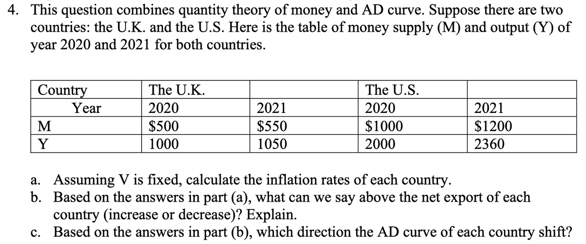 4. This question combines quantity theory of money and AD curve. Suppose there are two
countries: the U.K. and the U.S. Here is the table of money supply (M) and output (Y) of
year 2020 and 2021 for both countries.
Country
M
Y
Year
The U.K.
2020
$500
1000
2021
$550
1050
The U.S.
2020
$1000
2000
2021
$1200
2360
a. Assuming V is fixed, calculate the inflation rates of each country.
b. Based on the answers in part (a), what can we say above the net export of each
country (increase or decrease)? Explain.
c. Based on the answers in part (b), which direction the AD curve of each country shift?