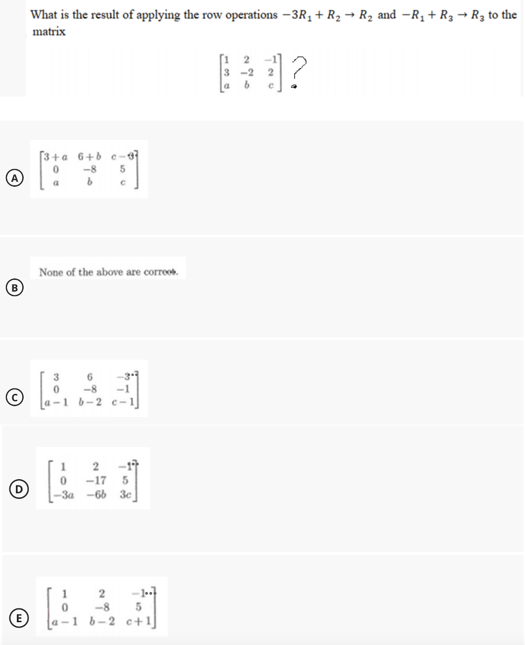 What is the result of applying the row operations –3R1 + R2 → R2 and -R1 + R3 → R3 to the
matrix
-1]
3
a
-2
3+a 6+b c-3
-8
5
A
a
None of the above are corre.
B
-3.
6
-8
1 6-2 c-1
-1
©
1
2
-1
-17
-За-66 Зс
1
2
-1.
-8
(E)
1 b-2 c+1]
