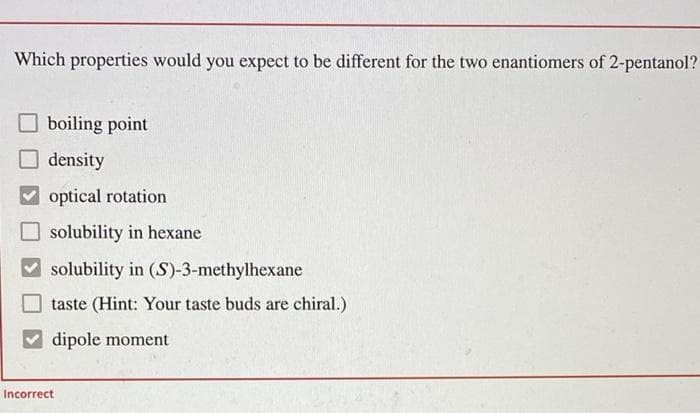 Which properties would you expect to be different for the two enantiomers of 2-pentanol?
boiling point
density
optical rotation
solubility in hexane
solubility in (S)-3-methylhexane
taste (Hint: Your taste buds are chiral.)
dipole moment
Incorrect