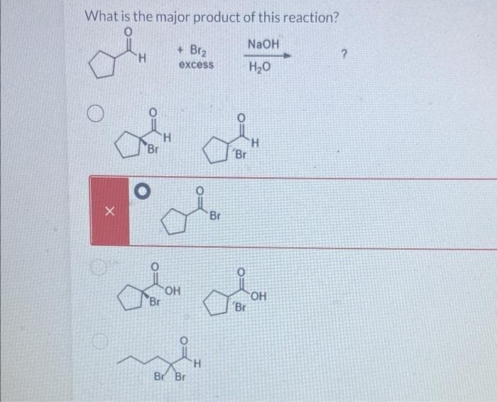 What is the major product of this reaction?
NaOH
H₂O
H
Br
'H
+ Br₂
excess
La
Br
Colom
OH
Br
Br Br
H
'Br
H
OH
Br
?