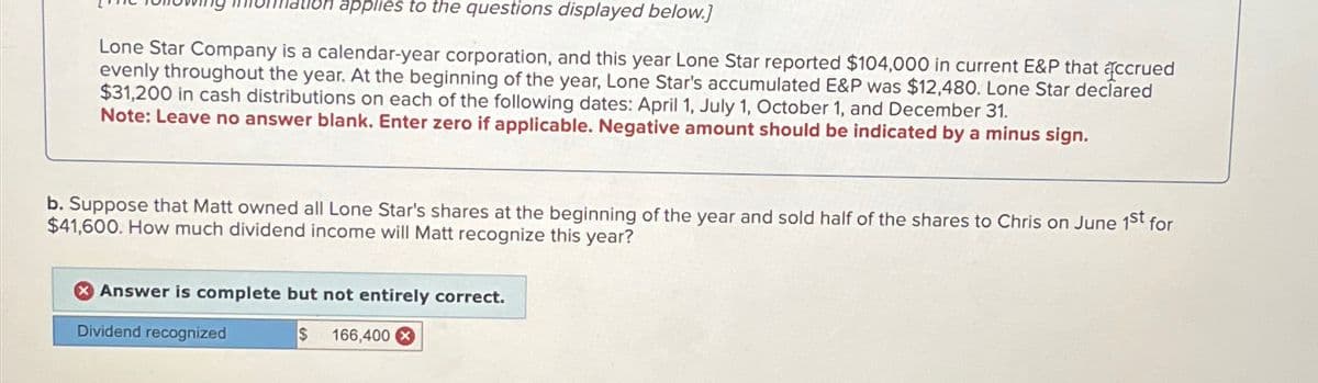 applies to the questions displayed below.]
Lone Star Company is a calendar-year corporation, and this year Lone Star reported $104,000 in current E&P that accrued
evenly throughout the year. At the beginning of the year, Lone Star's accumulated E&P was $12,480. Lone Star declared
$31,200 in cash distributions on each of the following dates: April 1, July 1, October 1, and December 31.
Note: Leave no answer blank. Enter zero if applicable. Negative amount should be indicated by a minus sign.
b. Suppose that Matt owned all Lone Star's shares at the beginning of the year and sold half of the shares to Chris on June 1st for
$41,600. How much dividend income will Matt recognize this year?
Answer is complete but not entirely correct.
Dividend recognized
$ 166,400 X