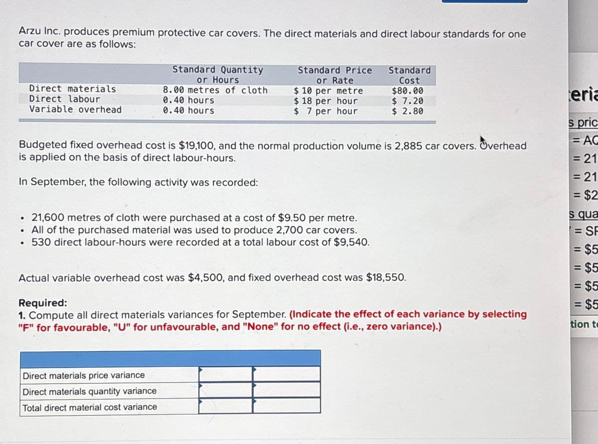 Arzu Inc. produces premium protective car covers. The direct materials and direct labour standards for one
car cover are as follows:
Direct materials
Direct labour
Variable overhead
●
Standard Quantity
or Hours
8.00 metres of cloth
0.40 hours
0.40 hours
Standard Price
or Rate
$10 per metre
$18 per hour
$7 per hour
Budgeted fixed overhead cost is $19,100, and the normal production volume is 2,885 car covers. Overhead
is applied on the basis of direct labour-hours.
In September, the following activity was recorded:
21,600 metres of cloth were purchased at a cost of $9.50 per metre.
. All of the purchased material was used to produce 2,700 car covers.
. 530 direct labour-hours were recorded at a total labour cost of $9,540.
Direct materials price variance
Direct materials quantity variance
Total direct material cost variance
Standard
Cost
$80.00
$ 7.20
$ 2.80
Actual variable overhead cost was $4,500, and fixed overhead cost was $18,550.
Required:
1. Compute all direct materials variances for September. (Indicate the effect of each variance by selecting
"F" for favourable, "U" for unfavourable, and "None" for no effect (i.e., zero variance).)
teria
s pric
= AC
= 21
= 21
= $2
s qua
= SF
= $5
= $5
= $5
= $5
tion to