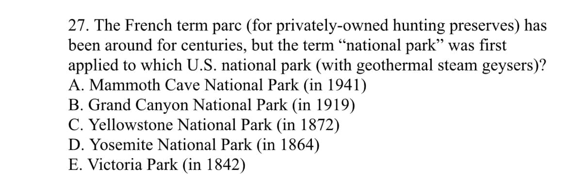 27. The French term parc (for privately-owned hunting preserves) has
been around for centuries, but the term “national park" was first
applied to which U.S. national park (with geothermal steam geysers)?
A. Mammoth Cave National Park (in 1941)
B. Grand Canyon National Park (in 1919)
C. Yellowstone National Park (in 1872)
D. Yosemite National Park (in 1864)
E. Victoria Park (in 1842)
