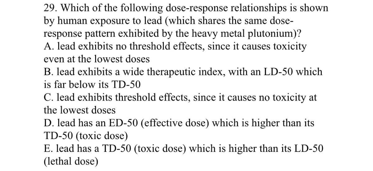 29. Which of the following dose-response relationships is shown
by human exposure to lead (which shares the same dose-
response pattern exhibited by the heavy metal plutonium)?
A. lead exhibits no threshold effects, since it causes toxicity
even at the lowest doses
B. lead exhibits a wide therapeutic index, with an LD-50 which
is far below its TD-50
C. lead exhibits threshold effects, since it causes no toxicity at
the lowest doses
D. lead has an ED-50 (effective dose) which is higher than its
TD-50 (toxic dose)
E. lead has a TD-50 (toxic dose) which is higher than its LD-50
(lethal dose)
