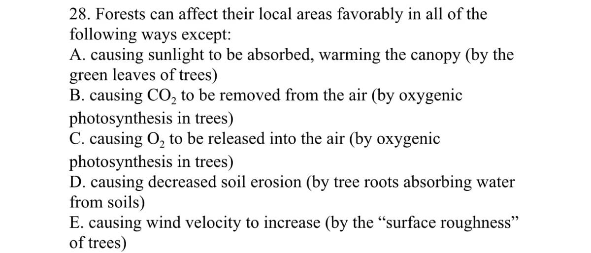 28. Forests can affect their local areas favorably in all of the
following ways except:
A. causing sunlight to be absorbed, warming the canopy (by the
green leaves of trees)
B. causing CO, to be removed from the air (by oxygenic
photosynthesis in trees)
C. causing O, to be released into the air (by oxygenic
photosynthesis in trees)
D. causing decreased soil erosion (by tree roots absorbing water
from soils)
E. causing wind velocity to increase (by the "surface roughness"
of trees)
