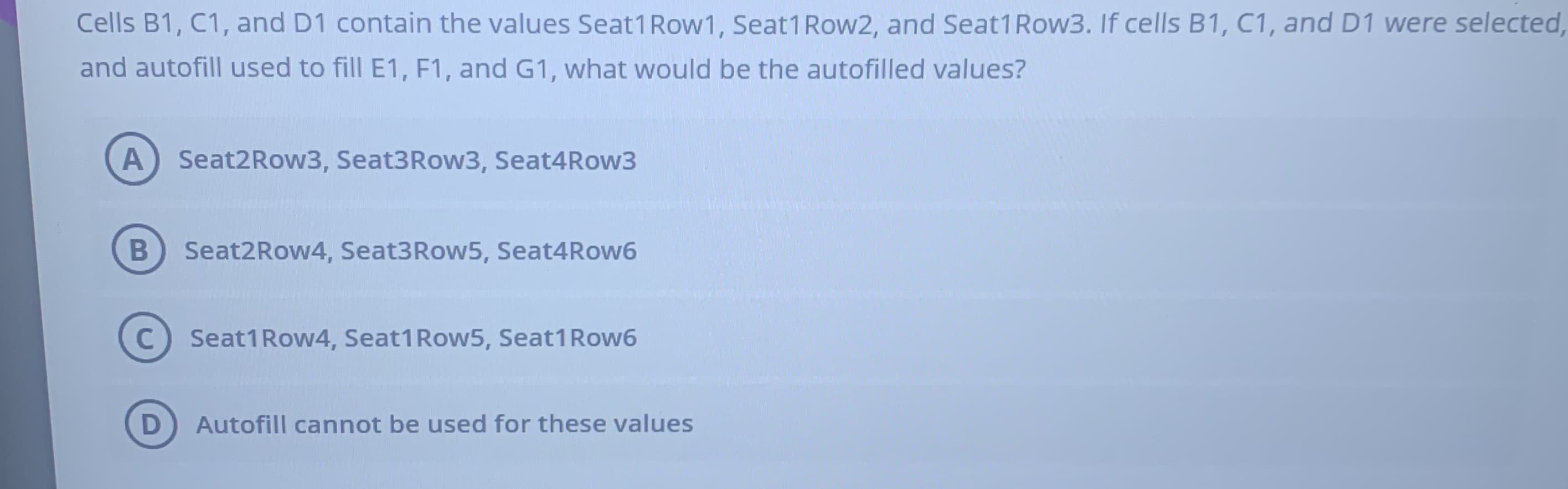 ## Question:
Cells B1, C1, and D1 contain the values Seat1Row1, Seat1Row2, and Seat1Row3. If cells B1, C1, and D1 were selected, and autofill used to fill E1, F1, and G1, what would be the autofilled values?

### Options:
- **A)** Seat2Row3, Seat3Row3, Seat4Row3
- **B)** Seat2Row4, Seat3Row5, Seat4Row6
- **C)** Seat1Row4, Seat1Row5, Seat1Row6
- **D)** Autofill cannot be used for these values