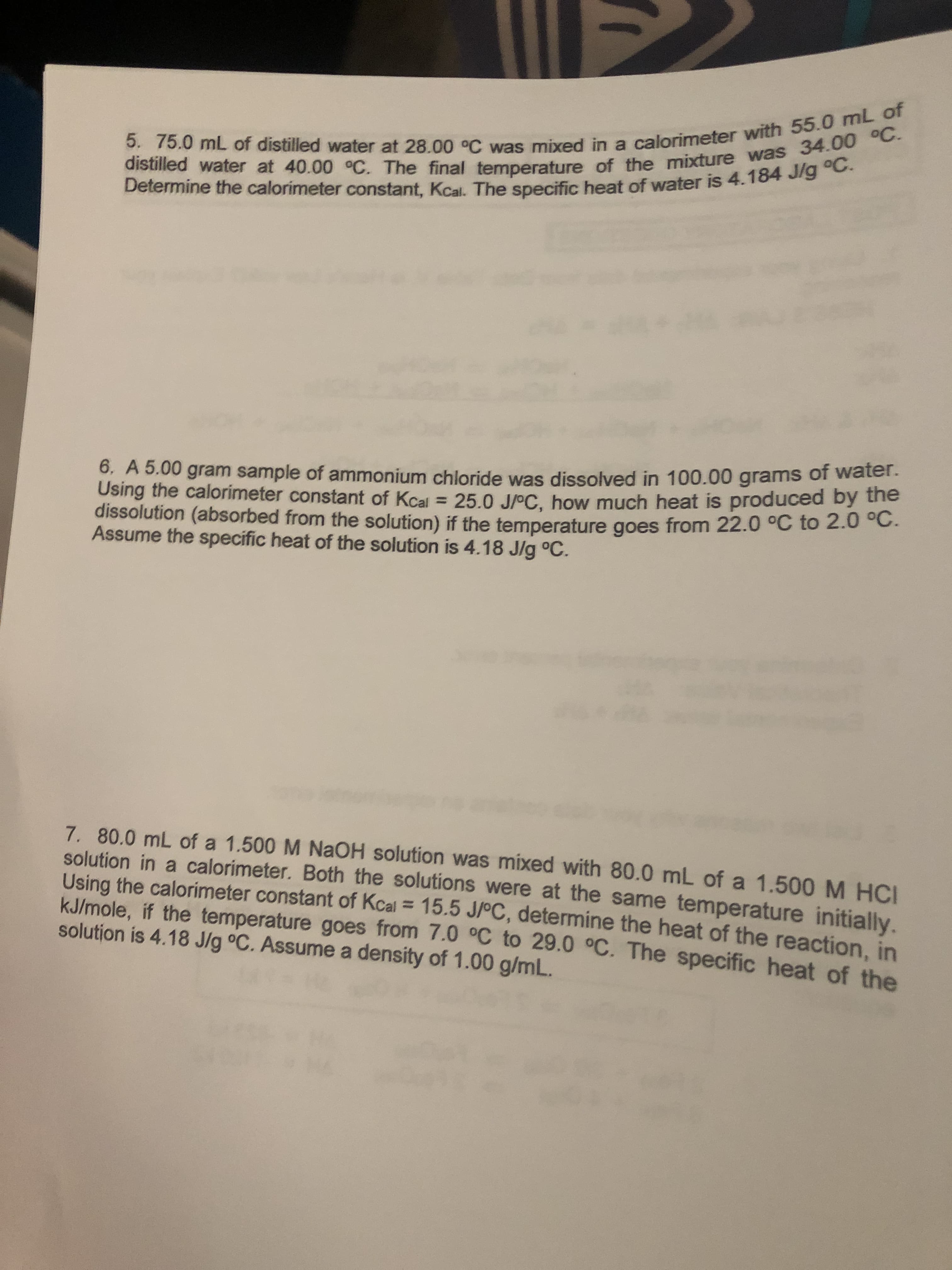 5. 75.0 mL of distilled water at 28.00 C was mixed in a calorimeter with 55.0 mL of
distilled water at 40.00 °C. The final temperature of the mixture was 34.00 °C.
Determine the calorimeter constant, Kcal. The specific heat of water is 4.184 J/g °C.
6. A 5.00 gram sample of ammonium chloride was dissolved in 100.00 grams of water.
Using the calorimeter constant of Kcal 25.0 J/oC, how much heat is produced by the
dissolution (absorbed from the solution) if the temperature goes from 22.0 °C to 2.0 oC.
Assume the specific heat of the solution is 4.18 J/g °C.
7. 80.0 mL of a 1.500 M NAOH solution was mixed with 80.0 mL of a 1.500 M HCI
solution in a calorimeter. Both the solutions were at the same temperature initially.
Using the calorimeter constant of Kcal= 15.5 J/°C, determine the heat of the reaction, in
KJ/mole, if the temperature goes from 7.0 °C to 29.0 °C. The specific heat of the
solution is 4.18 J/g oC. Assume a density of 1.00 g/mL.
