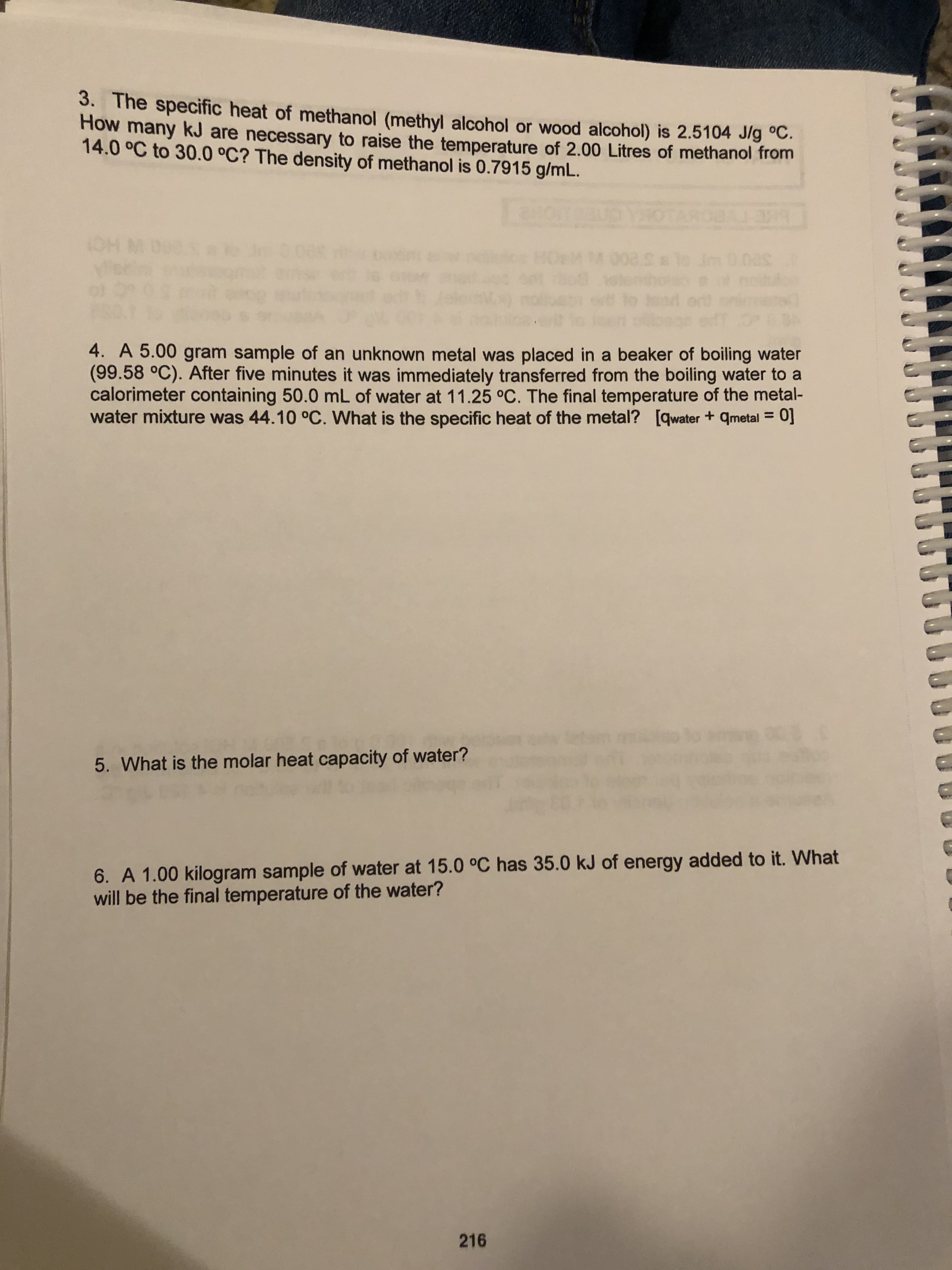 3. The specific heat of methanol (methyl alcohol or wood alcohol) is 2.5104 J/g C.
How many kJ are necessary to raise the temperature of 2.00 Litres of methanol from
14.0 °C to 30.0 °C? The density of methanol is 0.7915 g/mL.
(DH M
40
008.lo Jrt0.0
4. A 5.00 gram sample of an unknown metal was placed in a beaker of boiling water
(99.58 °C). After five minutes it was immediately transferred from the boiling water to a
calorimeter containing 50.0 mL of water at 11.25 °C. The final temperature of the metal-
water mixture was 44.10 °C. What is the specific heat of the metal? [qwater + metal 0]
5. What is the molar heat capacity of water?
6. A 1.00 kilogram sample of water at 15.0 °C has 35.0 kJ of energy added to it. What
will be the final temperature of the water?
216
