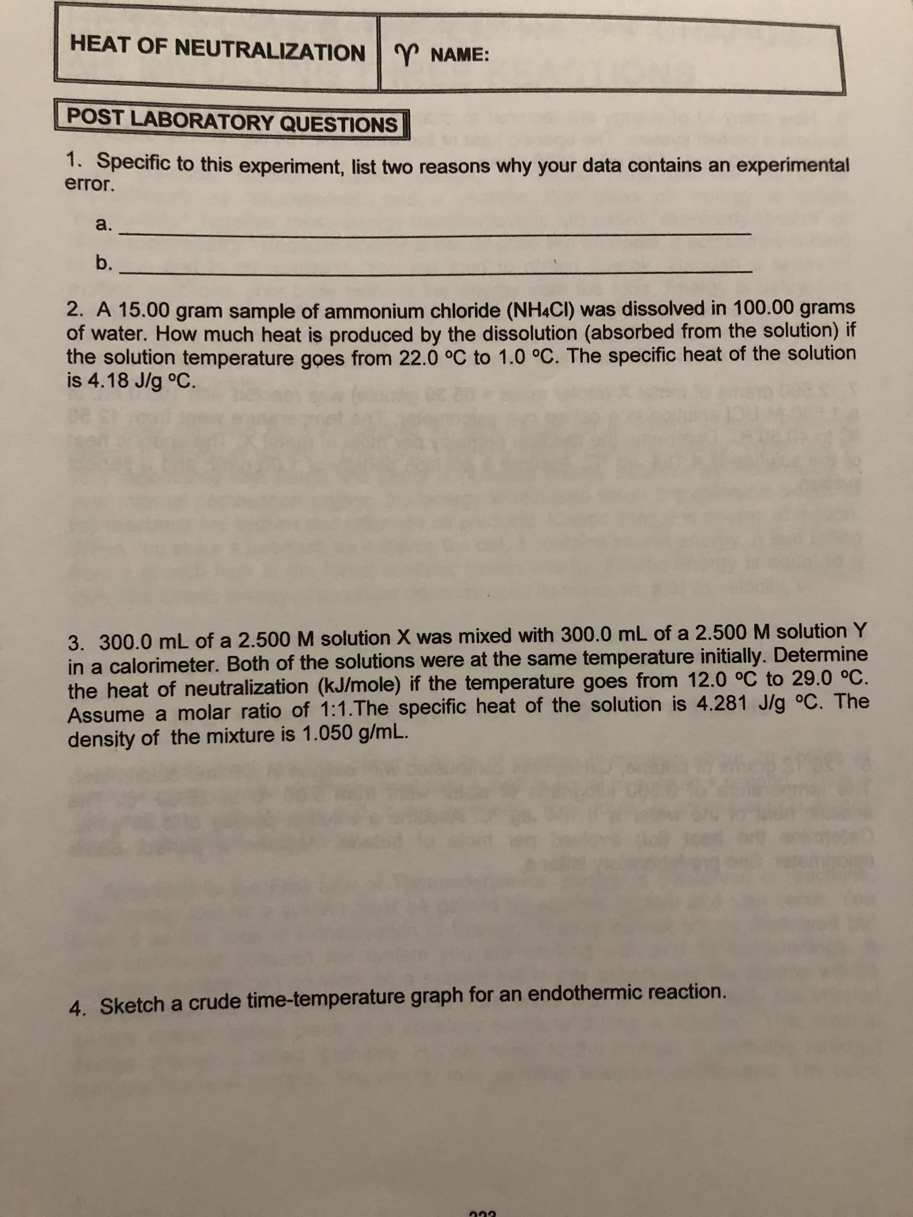 HEAT OF NEUTRALIZATION
NAME:
POST LABORATORY QUESTIONS
1. Specific to this experiment, list two reasons why your data contains an experimental
error.
a.
b.
2. A 15.00 gram sample of ammonium chloride (NH4CI) was dissolved in 100.00 grams
of water. How much heat is produced by the dissolution (absorbed from the solution) if
the solution temperature goes from 22.0 oC to 1.0 oC. The specific heat of the solution
is 4.18 J/g °C
3. 300.0 mL of a 2.500 M solution X was mixed with 300.0 mL of a 2.500 M solution Y
in a calorimeter. Both of the solutions were at the same temperature initially. Determine
the heat of neutralization (kJ/mole) if the temperature goes from 12.0 °C to 29.0 °C.
Assume a molar ratio of 1:1.The specific heat of the solution is 4.281 J/g °C. The
density of the mixture is 1.050 g/mL.
4. Sketch a crude time-temperature graph for an endothermic reaction.
