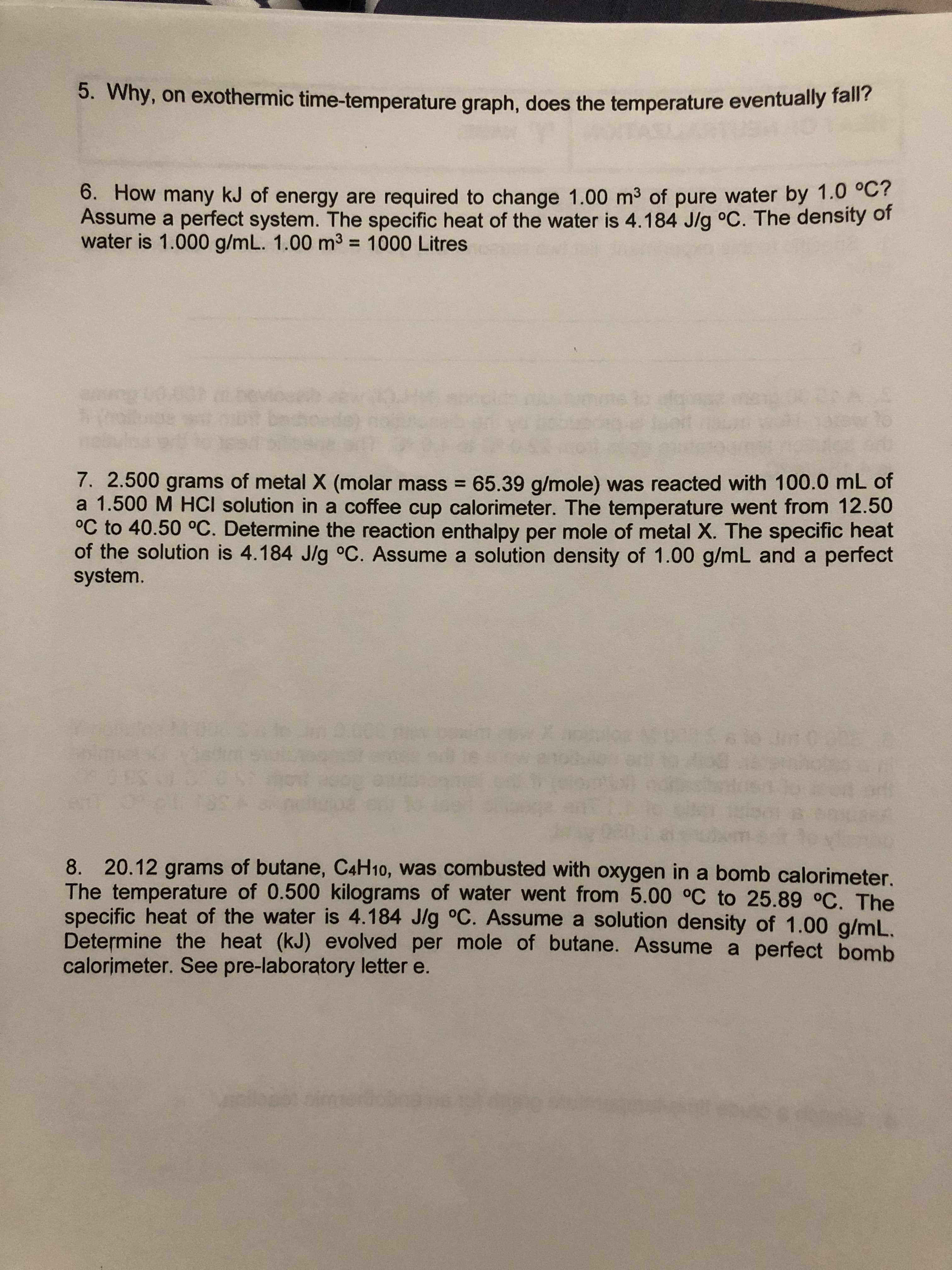 5. Why, on exothermic time-temperature graph, does the temperature eventually fall?
6. How many kJ of energy are required to change 1.00 m3 of pure water by 1.0 °C
Assume a perfect system. The specific heat of the water is 4.184 J/g °C. The density of
water is 1.000 g/mL. 1.00 m3 = 1000 Litres
7. 2.500 grams of metal X (molar mass 65.39 g/mole) was reacted with 100.0 mL of
a 1.500 M HCI solution in a coffee cup calorimeter. The temperature went from 12.50
°C to 40.50 °C. Determine the reaction enthalpy per mole of metal X. The specific heat
of the solution is 4.184 J/g o°C. Assume a solution density of 1.00 g/mL and a perfect
system.
8. 20.12 grams of butane, C4H10, was combusted with oxygen in a bomb calorimeter.
The temperature of 0.500 kilograms of water went from 5.00 oC to 25.89 °C. The
specific heat of the water is 4.184 J/g °C. Assume a solution density of 1.00 g/mL.
Determine the heat (kJ) evolved per mole of butane. Assume a perfect bomb
calorimeter. See pre-laboratory letter e.
