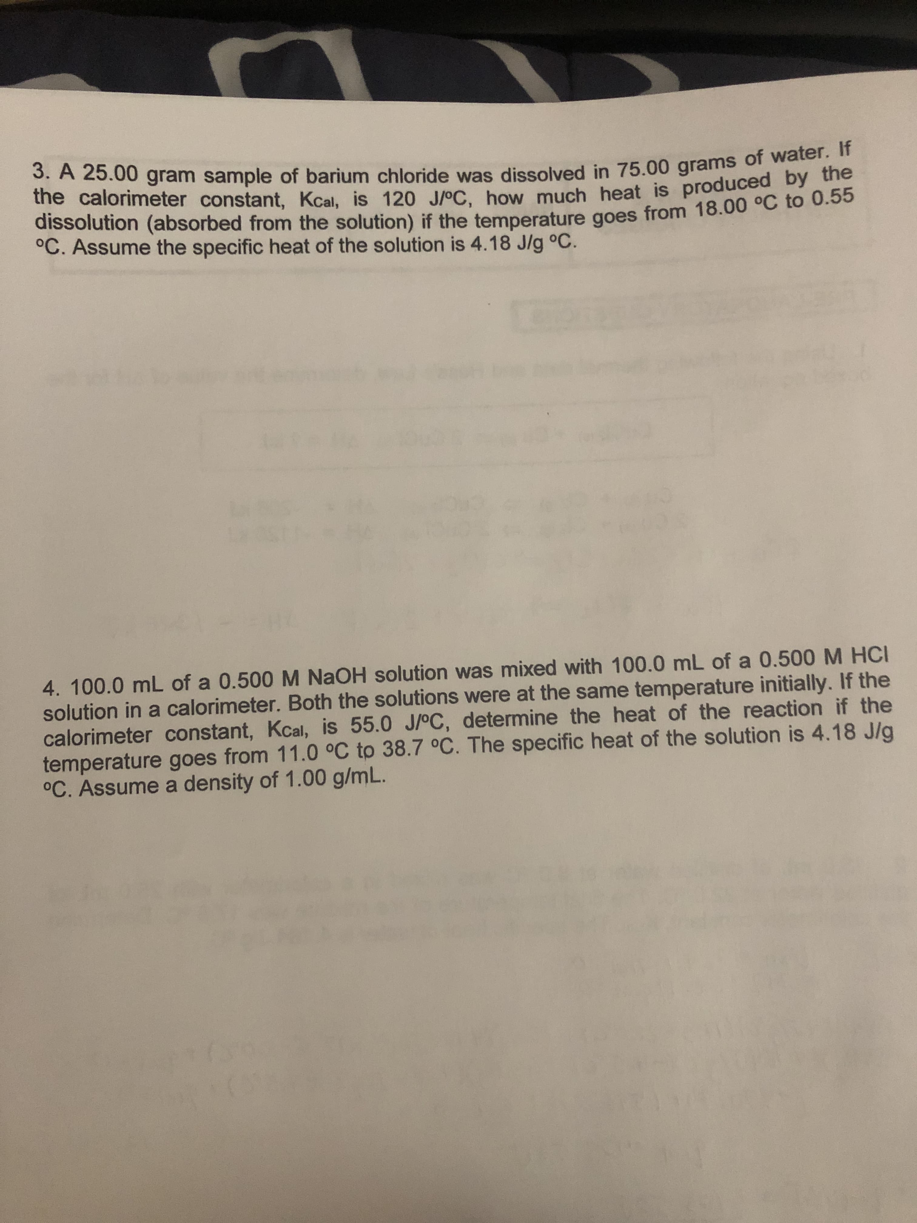 3. A 25.00 gram sample of barium chloride was dissolved in 75.00 grams of water. If
the calorimeter constant, Kcal, is 120 J/oC, how much heat is produced by the
dissolution (absorbed from the solution) if the temperature goes from 18.00 °C to 0.55
°C. Assume the specific heat of the solution is 4.18 J/g °C.
4. 100.0 mL of a 0.500 M NAOH solution was mixed with 100.0 mL of a 0.500 M HCI
solution in a calorimeter. Both the solutions were at the same temperature initially. If the
calorimeter constant, Kcal, is 55.0 J/oC, determine the heat of the reaction if the
temperature goes from 11.0 °C to 38.7 °C. The specific heat of the solution is 4.18 J/g
°C. Assume a density of 1.00 g/mL.
