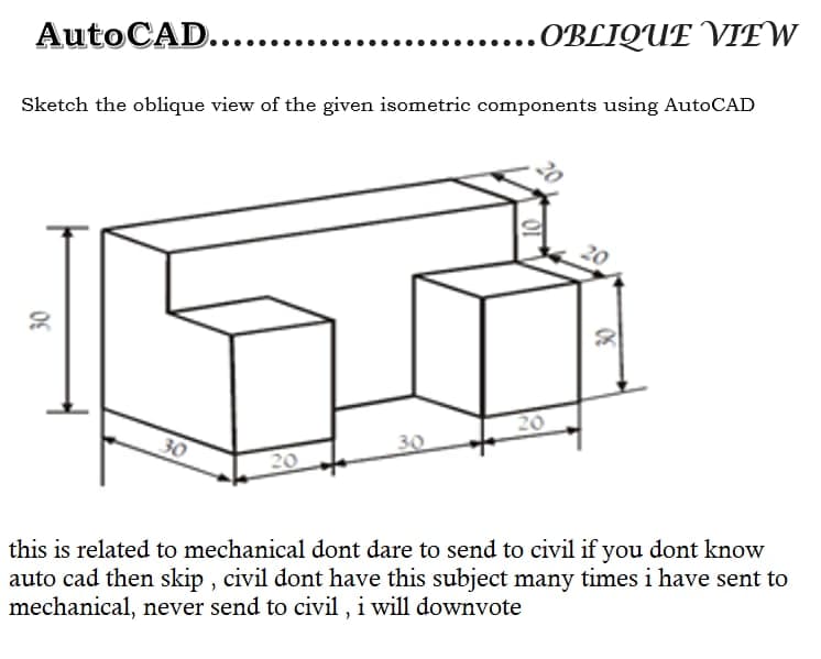 AutoCAD....
....OBLIQUE VIEW
Sketch the oblique view of the given isometric components using AutoCAD
20
20
30
20
this is related to mechanical dont dare to send to civil if you dont know
auto cad then skip , civil dont have this subject many times i have sent to
mechanical, never send to civil , i will downvote
