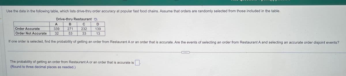 Use the data in the following table, which lists drive-thru order accuracy at popular fast food chains. Assume that orders are randomly selected from those included in the table.
Drive-thru Restaurant
C
232
33
Order Accurate
Order Not Accurate
A
339
32
B
271
53
D
139
13
If one order is selected, find the probability of getting an order from Restaurant A or an order that is accurate. Are the events of selecting an order from Restaurant A and selecting an accurate order disjoint events?
The probability of getting an order from Restaurant A or an order that is accurate is
(Round to three decimal places as needed.)
ww.