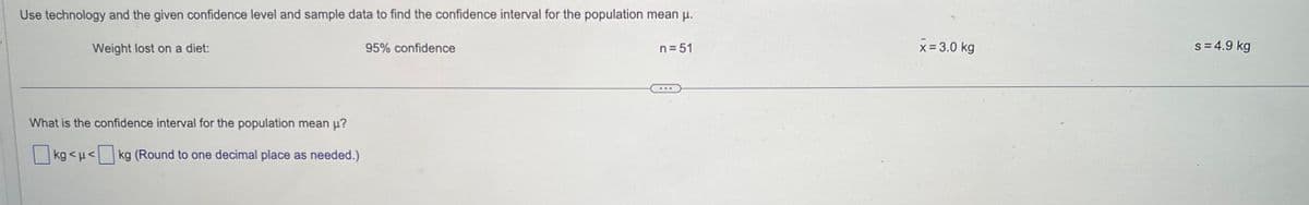 Use technology and the given confidence level and sample data to find the confidence interval for the population mean μ.
Weight lost on a diet:
What is the confidence interval for the population mean µ?
kg<μ< kg (Round to one decimal place as needed.)
95% confidence
n=51
x = 3.0 kg
s = 4.9 kg