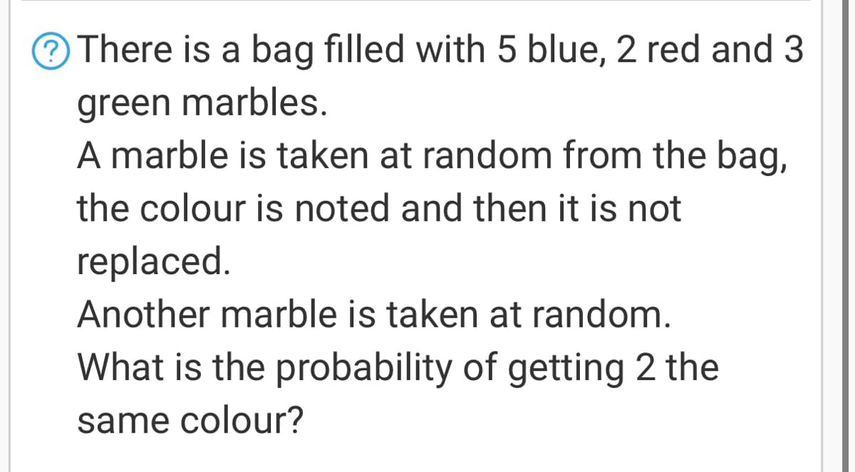 There is a bag filled with 5 blue, 2 red and 3
green marbles.
A marble is taken at random from the bag,
the colour is noted and then it is not
replaced.
Another marble is taken at random.
What is the probability of getting 2 the
same colour?
