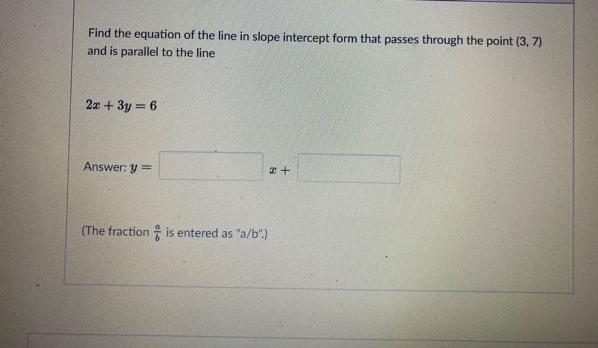 Find the equation of the line in slope intercept form that passes through the point (3, 7)
and is parallel to the line
2x + 3y = 6
Answer: y =
(The fraction is entered as "a/b".)
