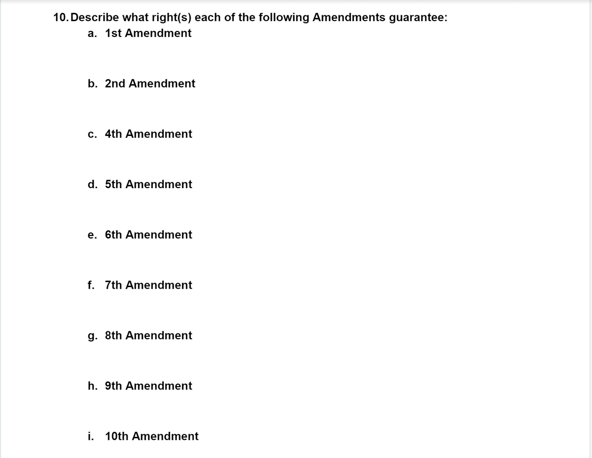 10. Describe what right(s) each of the following Amendments guarantee:
a. 1st Amendment
b. 2nd Amendment
c. 4th Amendment
d. 5th Amendment
e. 6th Amendment
f. 7th Amendment
g. 8th Amendment
h. 9th Amendment
i. 10th Amendment
