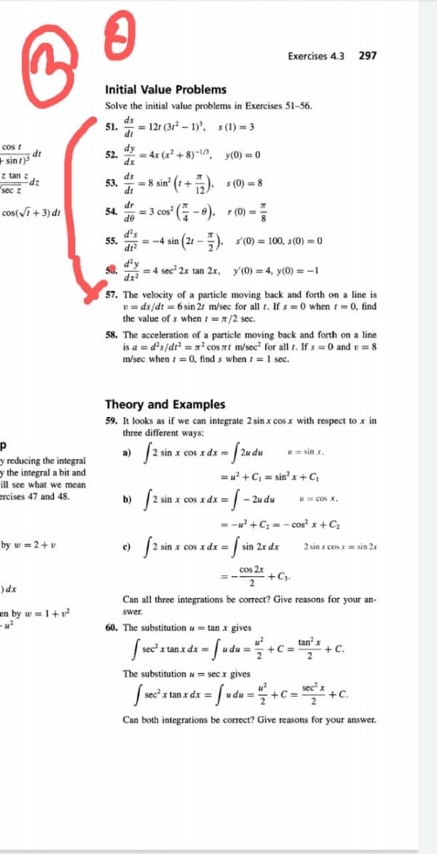 Exercises 4.3
297
Initial Value Problems
Solve the initial value problems in Exercises 51-56.
ds
51.
= 12r (3r2 – 1)', s (1) = 3
dt
cos t
dy
= 4x (x + 8)-/3, y(0)=0
sin dr
z tan z
52.
dx
ds
Edz
sec z
² (t +5), s (0) = 8
53.
= 8 sin
dt
cos(Vi +3) dt
dr
54.
= 3 cos
de
d's
55.
dr?
= -4 sin (21 -). s'(0) = 100, s(0) = 0
50.
dx?
d²y
= 4 sec 2x tan 2x, y'(0) = 4, y(0) = -1
57. The velocity of a particle moving back and forth on a line is
v = ds/dt = 6 sin 21 m/sec for all t. If s = 0 when 1 = 0, find
the value of s when t =n/2 sec.
58. The acceleration of a particle moving back and forth on a line
is a = d's/d? = x' cos nt m/sec? for all t. If s = 0 and v = 8
m/sec when t =0, find s when t = 1 sec.
Theory and Examples
59. It looks as if we can integrate 2 sin x cos x with respect to x in
three different ways:
- /udu
np
u= sin r.
a)
sin x cos x dx
y reducing the integral
y the integral a bit and
ill see what we mean
= u? + C, = sin? x+C
ercises 47 and 48.
b)
I sin x cos x dx =
- 2u du
u= cos x.
= -u? + C2 = - cos? x + C
by w = 2+ v
c)
I sin x cos x dx =
sin 2x dx
2 sin x cosx = sin 2x
cos 2x
+C3.
)dx
Can all three integrations be correct? Give reasons for your an-
en by w = 1+ v?
swer.
60. The substitution u tan x gives
tan² x
+ C.
sec x tan x dx =
udu=
+C =
--/ -
The substitution u = secx gives
sec x tan x dx =
u du =
+C=
+C.
Can both integrations be correct? Give reasons for your answer.
