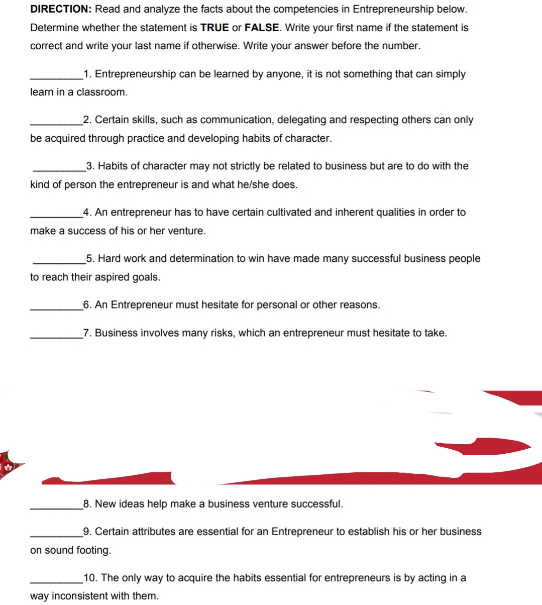 DIRECTION: Read and analyze the facts about the competencies in Entrepreneurship below.
Determine whether the statement is TRUE or FALSE. Write your first name if the statement is
correct and write your last name if otherwise. Write your answer before the number.
1. Entrepreneurship can be learned by anyone, it is not something that can simply
learn in a classroom.
2. Certain skills, such as communication, delegating and respecting others can only
be acquired through practice and developing habits of character.
3. Habits of character may not strictly be related to business but are to do with the
kind of person the entrepreneur is and what he/she does.
4. An entrepreneur has to have certain cultivated and inherent qualities in order to
make a success of his or her venture.
5. Hard work and determination to win have made many successful business people
to reach their aspired goals.
6. An Entrepreneur must hesitate for personal or other reasons.
7. Business involves many risks, which an entrepreneur must hesitate to take.
8. New ideas help make a business venture successful.
9. Certain attributes are essential for an Entrepreneur to establish his or her business
on sound footing.
_10. The only way to acquire the habits essential for entrepreneurs is by acting in a
way inconsistent with them.
