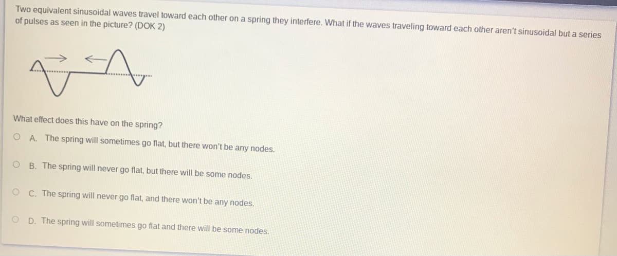 Two equivalent sinusoidal waves travel toward each other on a spring they interfere. What if the waves traveling toward each other aren't sinusoidal but a series
of pulses as seen in the picture? (DOK 2)
What effect does this have on the spring?
O A. The spring will sometimes go flat, but there won't be any nodes.
B. The spring will never go flat, but there will be some nodes.
OC. The spring will never go flat, and there won't be any nodes,
O D. The spring will sometimes go flat and there will be some nodes.
