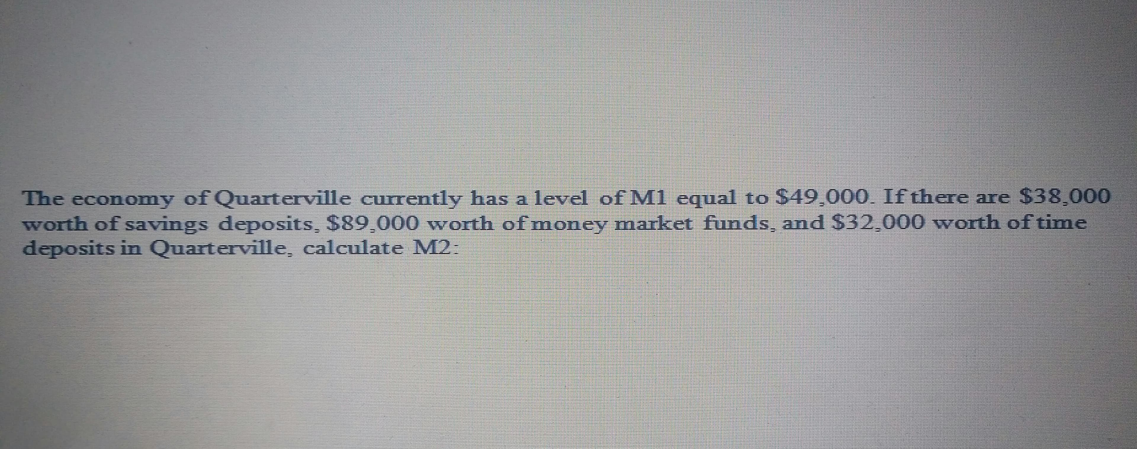 The economy of Quarterville currently has a level of M1 equal to $49.000. If there are $38,000
worth of savings deposits, $89.000 worth of money market funds, and $32,000 worth of time
deposits in Quarterville, calculate M2:
