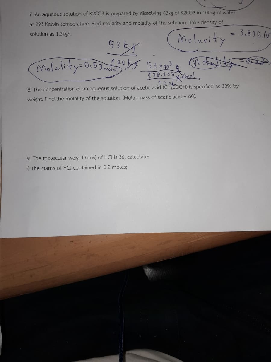 7. An aqueous solution of K2CO3 is prepared by dissolving 43kg of K2CO3 in 100kg of water
at 293 Kelvin temperature. Find molarity and molality of the solution. Take density of
solution as 1.3kg/l.
Molarity
53kx
Molality=0.5310 53 x 10³
notality=0
138.205 /mel
8. The concentration of an aqueous solution of acetic acid (CHCOOH) is specified as 30% by
weight. Find the molality of the solution. (Molar mass of acetic acid = 60).
3.835 N
9. The molecular weight (mw) of HCl is 36, calculate:
i) The grams of HCL contained in 0.2 moles;