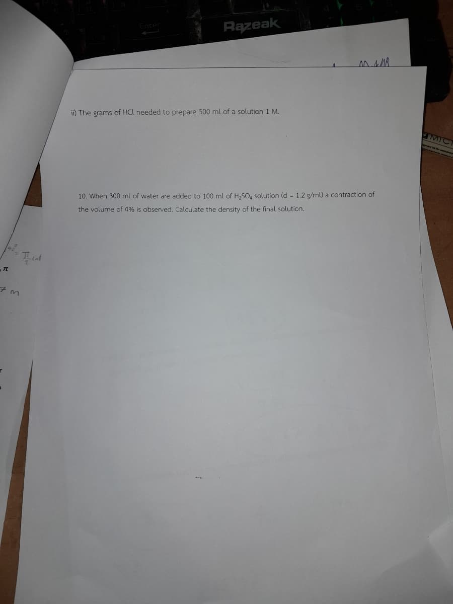 7m
I cald
Enter
Razeak
ii) The grams of HCL needed to prepare 500 ml of a solution 1 M.
00.4/8
10. When 300 ml of water are added to 100 ml of H₂SO4 solution (d = 1.2 g/ml) a contraction of
the volume of 4% is observed. Calculate the density of the final solution.
MIC