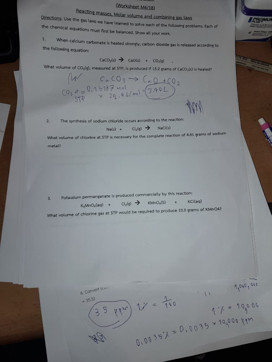 (Worksheet M4/18)
Reacting masses, Molar volume and combining gas laws
Directions: Use the gas laws we have learned to solve each of the following problems. Each of
the chemical equations must first be balanced. Show all your work.
1. When calcium carbonate is heated strongly, carbon dioxide gas is released according to
the following equation:
CaCO3(s) CaO(s) + CO₂(g)
What volume of CO₂(g), measured at STP, is produced if 15.2 grams of CaCO,(s) is heated?
m
CaCO3 CaO + CO2
x 22.4 L/mol (3.40L
2.
CO₂ at =
STP
0.15187 mal
The synthesis of sodium chloride occurs according to the reaction:
Na(s) + Cl₂(g) → NaCl(s)
What volume of chlorine at STP is necessary for the complete reaction of 4.81 grams of sodium
metal?
3.
Potassium permanganate is produced commercially by this reaction:
K₂MnO₂(aq) +
KMnO₂(S)
KCl(aq)
Cl₂(g) →
What volume of chlorine gas at STP would be required to produce 10.0 grams of KMnO4?
4. Convert U...
= 35.5)
3
35
ppm) 1 =
1
190
PROMUN
Vitamin CDR-6-14
IN UZ TINTA DE A
900
1,090, 9
1% - 100.00
=
0.00 35% = 0.0035 × 10,000 ppm