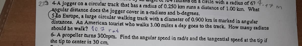 229 4-A jogger on a circular track that bas a radius of 0.250 km runs a distance of 1.00 km. What
ans ou à circle with a radius of 67 T.17 m.
angular distance does the jogger cover in a-radians and b-degrees.
5a Europe, a large circular walking track with a diameter of 0.900 kra is marked in angular
distances. An American tourist who walks 3.00 miles a day goes to the track. How many radians
should he walk? 10.7 rad
6-A propeller turns 300rpm. Find the angular speed in rad/s and the tangential speed at the tip if
the tip to center is 30 cm.