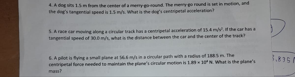 4. A dog sits 1.5 m from the center of a merry-go-round. The merry-go round is set in motion, and
the dog's tangential speed is 1.5 m/s. What is the dog's centripetal acceleration?
5. A race car moving along a circular track has a centripetal acceleration of 15.4 m/s². If the car has a
tangential speed of 30.0 m/s, what is the distance between the car and the center of the track?
6. A pilot is flying a small plane at 56.6 m/s in a circular path with a radius of 188.5 m. The
centripetal force needed to maintain the plane's circular motion is 1.89 x 104 N. What is the plane's
mass?
3.8351