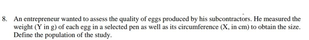 8. An entrepreneur wanted to assess the quality of eggs produced by his subcontractors. He measured the
weight (Y in g) of each egg in a selected pen as well as its circumference (X, in cm) to obtain the size.
Define the population of the study.