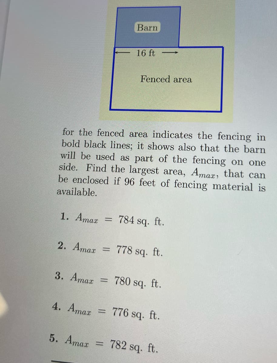 1. Amar
2. Amaz
for the fenced area indicates the fencing in
bold black lines; it shows also that the barn
will be used as part of the fencing on one
side. Find the largest area, Amax, that can
be enclosed if 96 feet of fencing material is
available.
3. Amar
4. Amar
5. Amaz
=
-
-
=
Barn
16 ft
Fenced area
784 sq. ft.
778 sq. ft.
780 sq. ft.
776 sq. ft.
782 sq. ft.